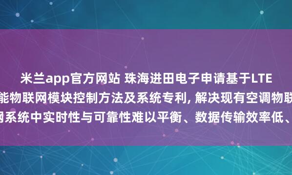 米兰app官方网站 珠海进田电子申请基于LTE-Cat.1的空调系统智能物联网模块控制方法及系统专利, 解决现有空调物联网系统中实时性与可靠性难以平衡、数据传输效率低、网络状态适应性差的技术问题