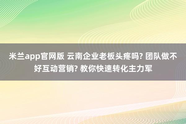 米兰app官网版 云南企业老板头疼吗? 团队做不好互动营销? 教你快速转化主力军