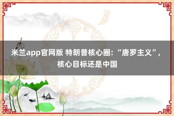 米兰app官网版 特朗普核心圈: “唐罗主义”, 核心目标还是中国