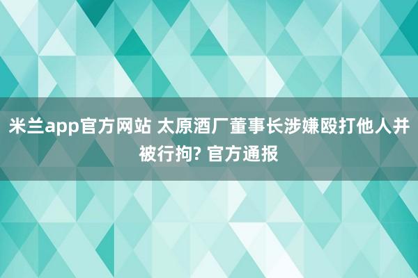 米兰app官方网站 太原酒厂董事长涉嫌殴打他人并被行拘? 官方通报