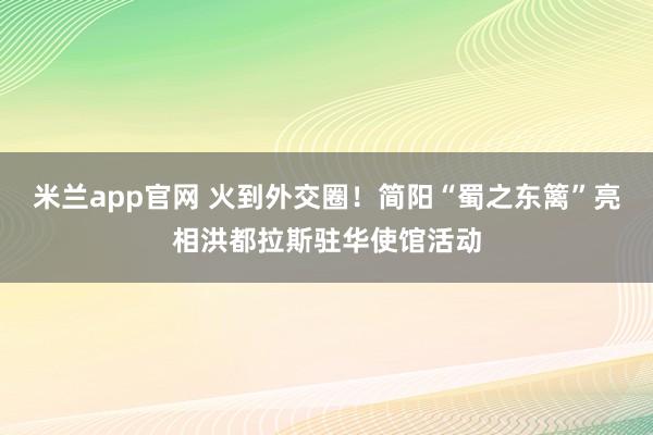 米兰app官网 火到外交圈!简阳“蜀之东篱”亮相洪都拉斯驻华使馆活动