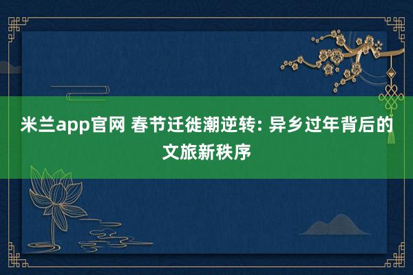 米兰app官网 春节迁徙潮逆转: 异乡过年背后的文旅新秩序