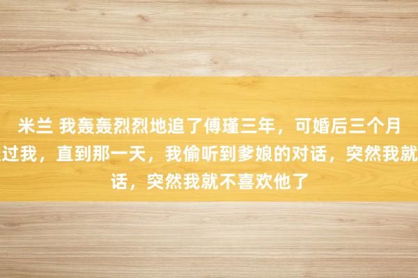 米兰 我轰轰烈烈地追了傅瑾三年，可婚后三个月，他都没碰过我，直到那一天，我偷听到爹娘的对话，突然我就不喜欢他了