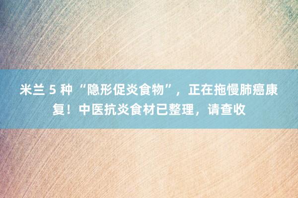 米兰 5 种 “隐形促炎食物”,正在拖慢肺癌康复!中医抗炎食材已整理,请查收
