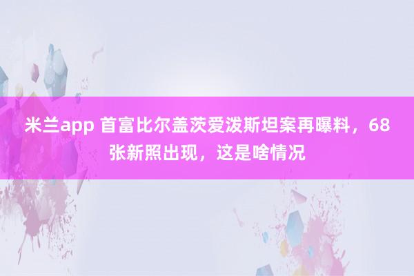 米兰app 首富比尔盖茨爱泼斯坦案再曝料,68张新照出现,这是啥情况