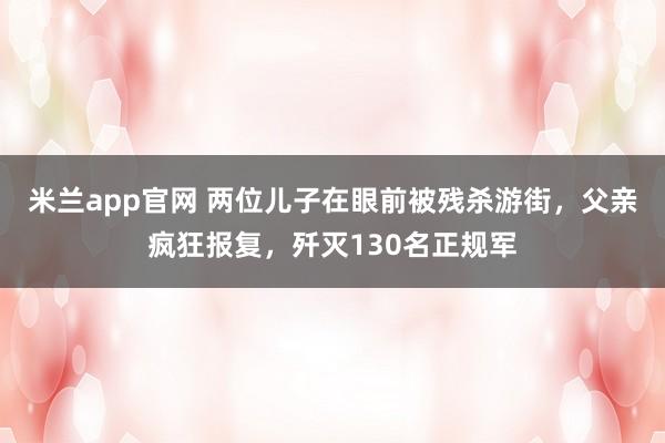 米兰app官网 两位儿子在眼前被残杀游街,父亲疯狂报复,歼灭130名正规军