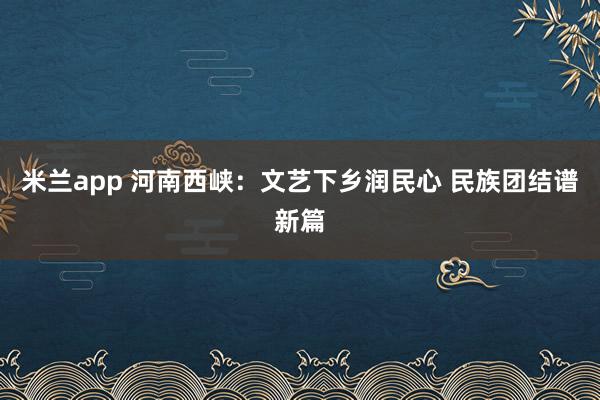 米兰app 河南西峡:文艺下乡润民心 民族团结谱新篇