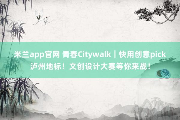 米兰app官网 青春Citywalk|快用创意pick泸州地标!文创设计大赛等你来战!