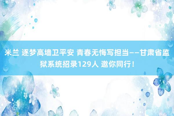 米兰 逐梦高墙卫平安 青春无悔写担当——甘肃省监狱系统招录129人 邀你同行!