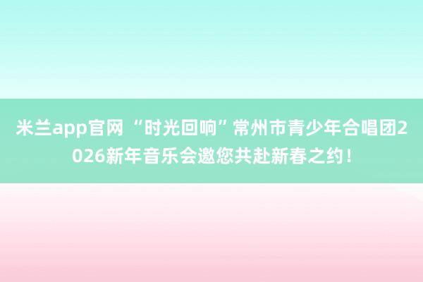 米兰app官网 “时光回响”常州市青少年合唱团2026新年音乐会邀您共赴新春之约！