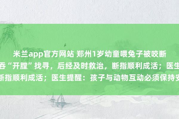 米兰app官方网站 郑州1岁幼童喂兔子被咬断手指，家长误认断指被吞“开膛”找寻，后经及时救治，断指顺利成活；医生提醒：孩子与动物互动必须保持安全距离