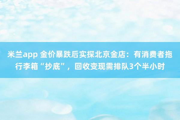 米兰app 金价暴跌后实探北京金店：有消费者拖行李箱“抄底”，回收变现需排队3个半小时