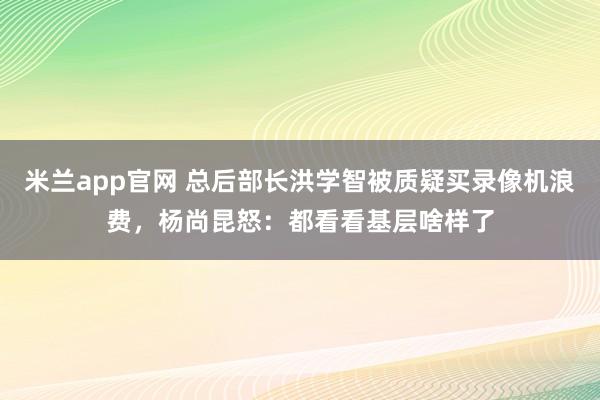 米兰app官网 总后部长洪学智被质疑买录像机浪费,杨尚昆怒:都看看基层啥样了
