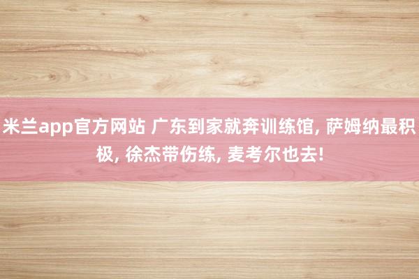 米兰app官方网站 广东到家就奔训练馆， 萨姆纳最积极， 徐杰带伤练， 麦考尔也去!