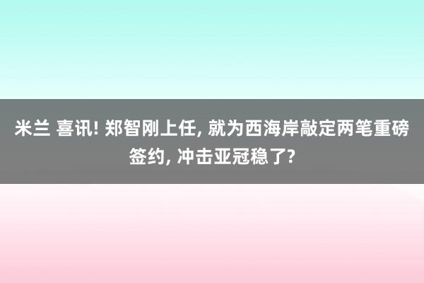 米兰 喜讯! 郑智刚上任， 就为西海岸敲定两笔重磅签约， 冲击亚冠稳了?