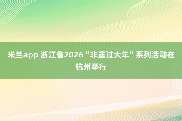 米兰app 浙江省2026“非遗过大年”系列活动在杭州举行