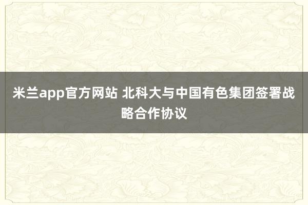 米兰app官方网站 北科大与中国有色集团签署战略合作协议