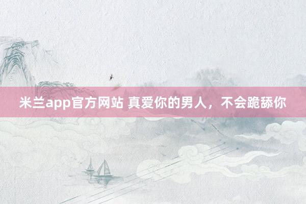 米兰app官方网站 真爱你的男人，不会跪舔你