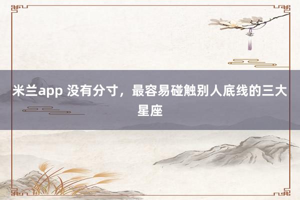 米兰app 没有分寸，最容易碰触别人底线的三大星座