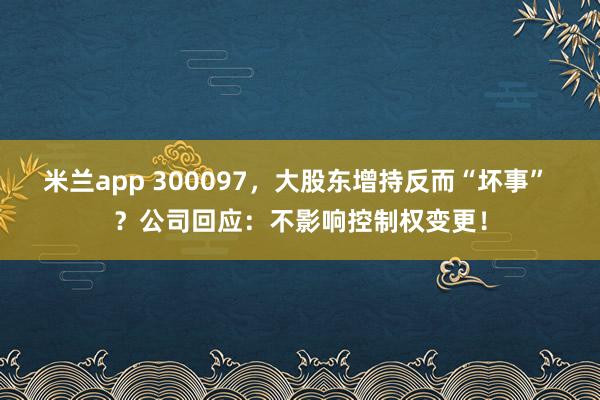 米兰app 300097，大股东增持反而“坏事” ？公司回应：不影响控制权变更！