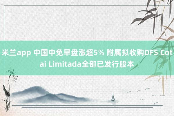 米兰app 中国中免早盘涨超5% 附属拟收购DFS Cotai Limitada全部已发行股本