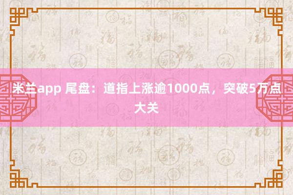米兰app 尾盘：道指上涨逾1000点，突破5万点大关