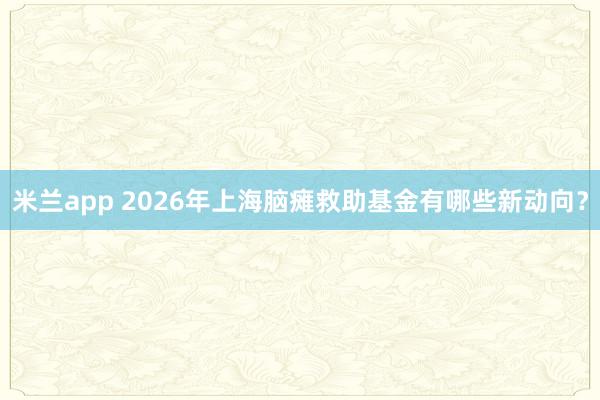 米兰app 2026年上海脑瘫救助基金有哪些新动向？