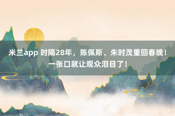 米兰app 时隔28年，陈佩斯、朱时茂重回春晚！一张口就让观众泪目了！