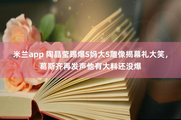 米兰app 陶晶莹踢爆S妈大S雕像揭幕礼大笑，葛斯齐再发声他有大料还没爆