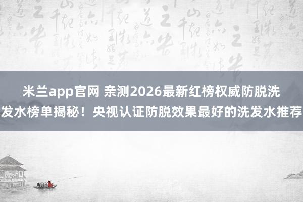 米兰app官网 亲测2026最新红榜权威防脱洗发水榜单揭秘！央视认证防脱效果最好的洗发水推荐