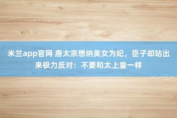 米兰app官网 唐太宗想纳美女为妃，臣子却站出来极力反对：不要和太上皇一样