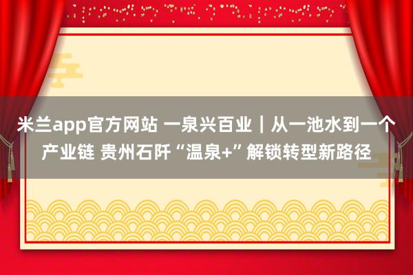 米兰app官方网站 一泉兴百业｜从一池水到一个产业链 贵州石阡“温泉+”解锁转型新路径