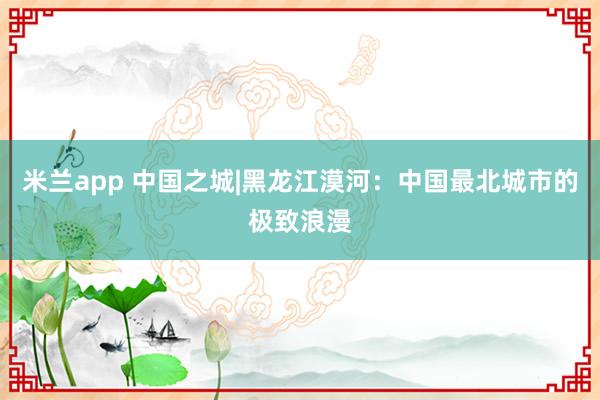 米兰app 中国之城|黑龙江漠河：中国最北城市的极致浪漫