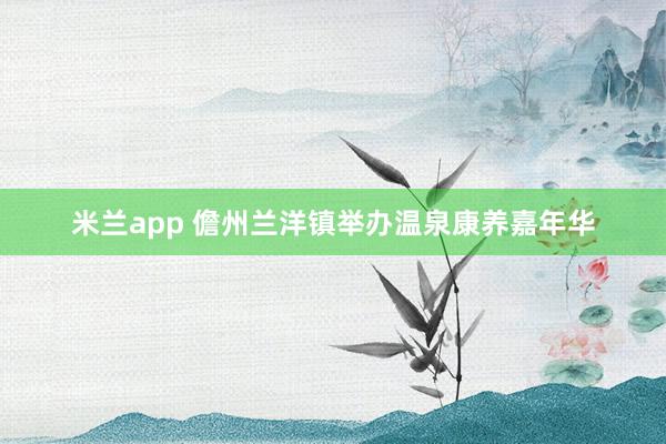 米兰app 儋州兰洋镇举办温泉康养嘉年华