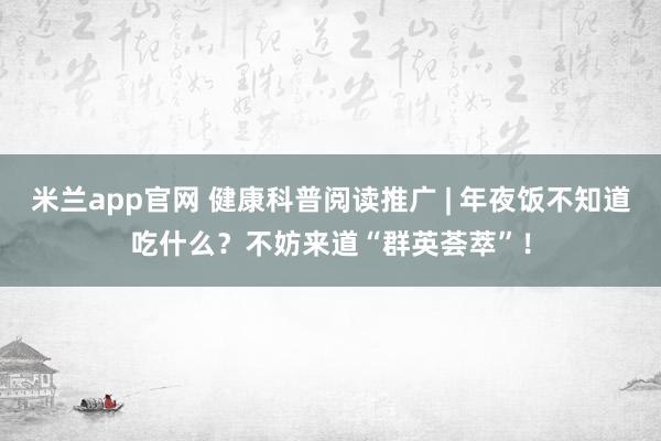 米兰app官网 健康科普阅读推广 | 年夜饭不知道吃什么？不妨来道“群英荟萃”！