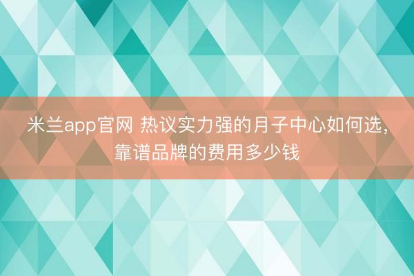 米兰app官网 热议实力强的月子中心如何选，靠谱品牌的费用多少钱