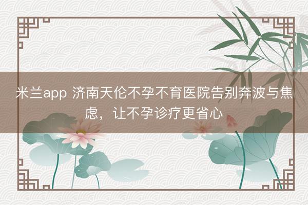 米兰app 济南天伦不孕不育医院告别奔波与焦虑，让不孕诊疗更省心