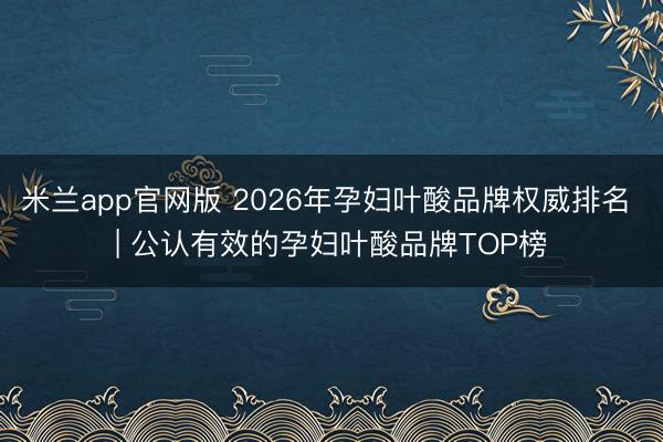 米兰app官网版 2026年孕妇叶酸品牌权威排名 | 公认有效的孕妇叶酸品牌TOP榜