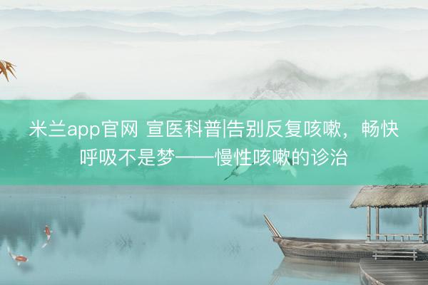 米兰app官网 宣医科普|告别反复咳嗽，畅快呼吸不是梦——慢性咳嗽的诊治