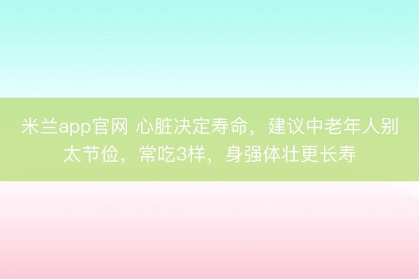 米兰app官网 心脏决定寿命，建议中老年人别太节俭，常吃3样，身强体壮更长寿