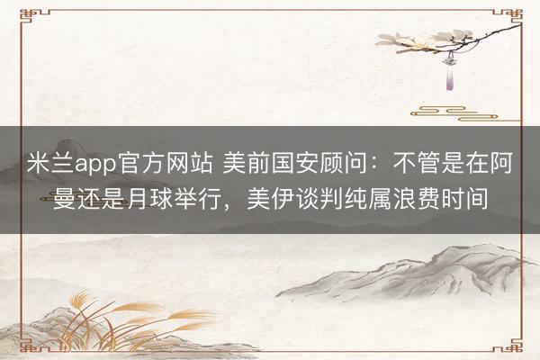 米兰app官方网站 美前国安顾问:不管是在阿曼还是月球举行,美伊谈判纯属浪费时间