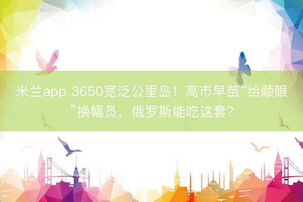 米兰app 3650宽泛公里岛!高市早苗“给顺眼”换幅员,俄罗斯能吃这套?