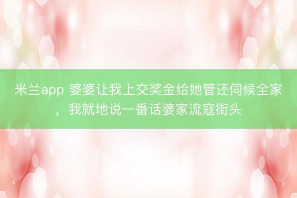 米兰app 婆婆让我上交奖金给她管还伺候全家,我就地说一番话婆家流寇街头