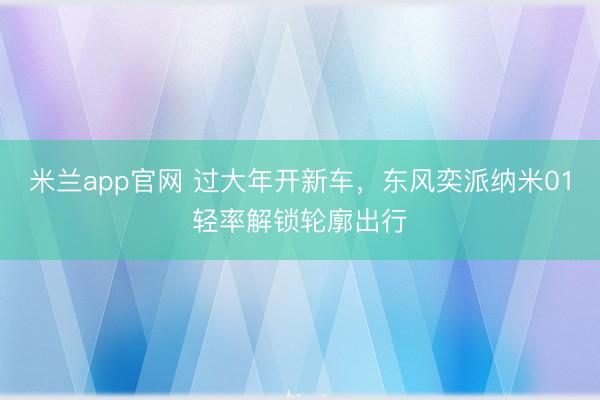 米兰app官网 过大年开新车,东风奕派纳米01轻率解锁轮廓出行