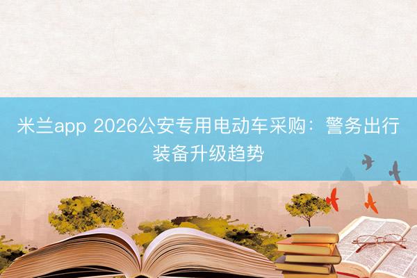米兰app 2026公安专用电动车采购：警务出行装备升级趋势