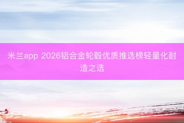 米兰app 2026铝合金轮毂优质推选榜轻量化耐造之选