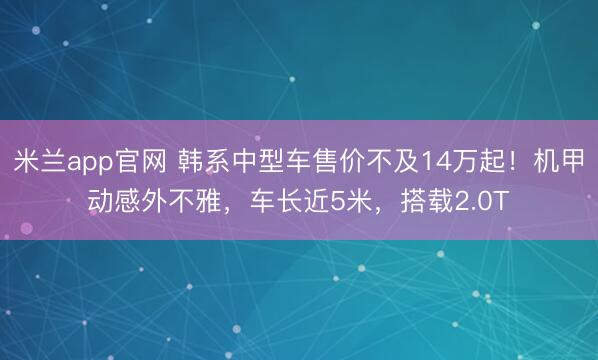 米兰app官网 韩系中型车售价不及14万起!机甲动感外不雅,车长近5米,搭载2.0T