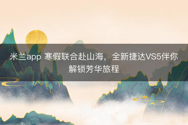 米兰app 寒假联合赴山海，全新捷达VS5伴你解锁芳华旅程