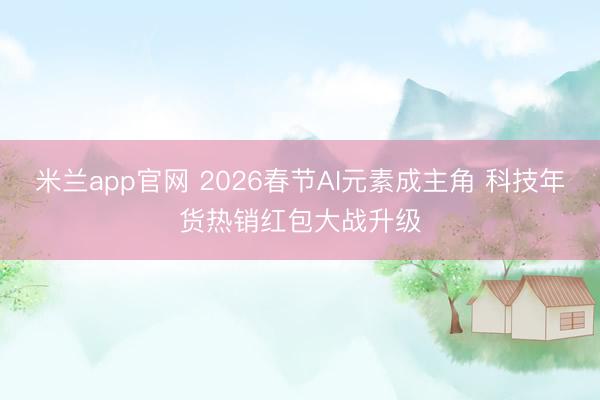 米兰app官网 2026春节AI元素成主角 科技年货热销红包大战升级