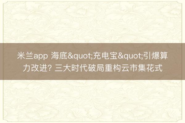 米兰app 海底"充电宝"引爆算力改进? 三大时代破局重构云市集花式